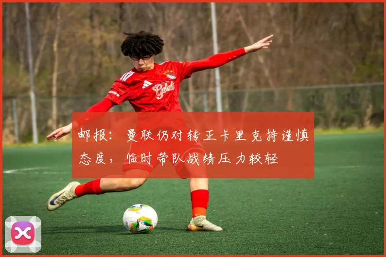 邮报：曼联仍对转正卡里克持谨慎态度，临时带队战绩压力较轻